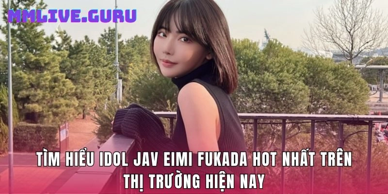 Tìm Hiểu Idol Jav Eimi Fukada Hot Nhất Trên Thị Trường Hiện Nay